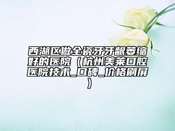 西湖区做全瓷牙牙龈萎缩好的医院（杭州美莱口腔医院技术_口碑_价格刷屏）