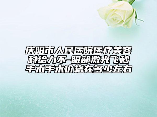 庆阳市人民医院医疗美容科给力不-眼部激光飞秒手术手术价格在多少左右