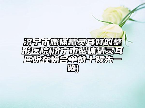 济宁市膨体精灵耳好的整形医院(济宁市膨体精灵耳医院在榜名单前十预先一览)