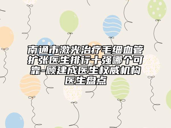 南通市激光治疗毛细血管扩张医生排行十强哪个可靠-顾建成医生权威机构医生盘点