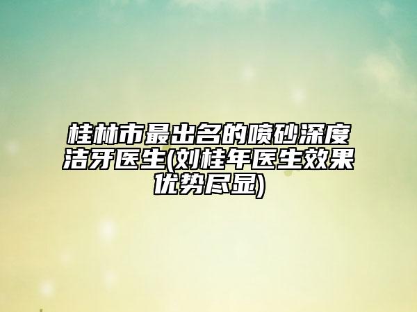 桂林市最出名的喷砂深度洁牙医生(刘桂年医生效果优势尽显)