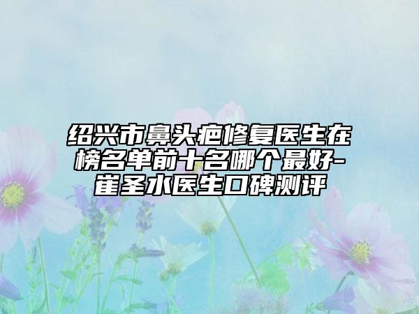 绍兴市鼻头疤修复医生在榜名单前十名哪个最好-崔圣水医生口碑测评