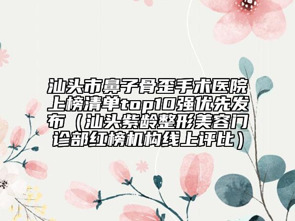 汕头市鼻子骨歪手术医院上榜清单top10强优先发布（汕头紫龄整形美容门诊部红榜机构线上评比）