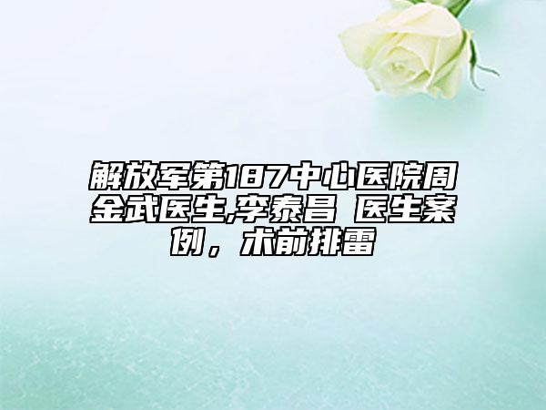解放军第187中心医院周金武医生,李泰昌‌医生案例，术前排雷