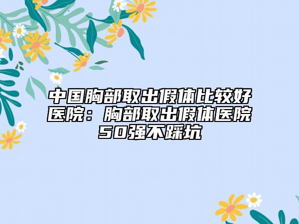 中国胸部取出假体比较好医院：胸部取出假体医院50强不踩坑