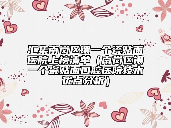 汇集南岗区镶一个瓷贴面医院上榜清单（南岗区镶一个瓷贴面口腔医院技术优点分析）