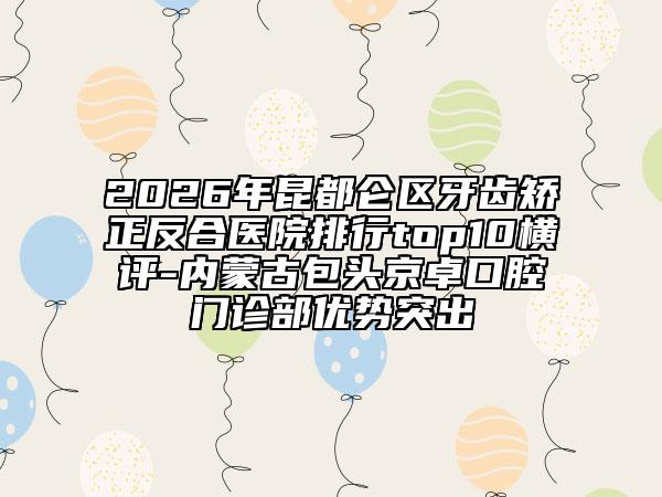 2026年昆都仑区牙齿矫正反合医院排行top10横评-内蒙古包头京卓口腔门诊部优势突出