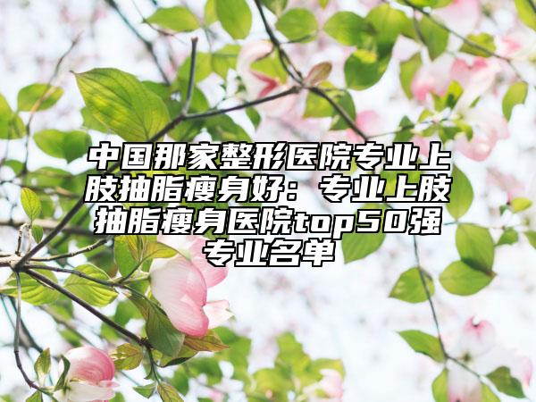 中国那家整形医院专业上肢抽脂瘦身好：专业上肢抽脂瘦身医院top50强专业名单