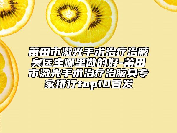 莆田市激光手术治疗治腋臭医生哪里做的好-莆田市激光手术治疗治腋臭专家排行top10首发