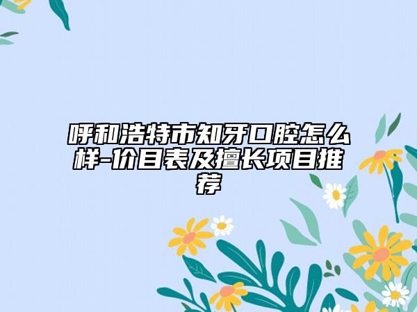 呼和浩特市知牙口腔怎么样-价目表及擅长项目推荐