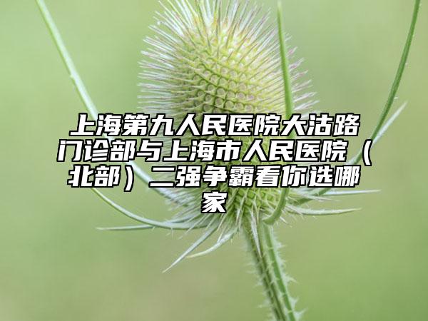上海第九人民医院大沽路门诊部与上海市人民医院（北部）二强争霸看你选哪家