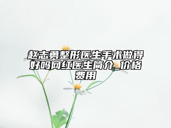 赵志勇整形医生手术做得好吗网红医生简介_价格费用