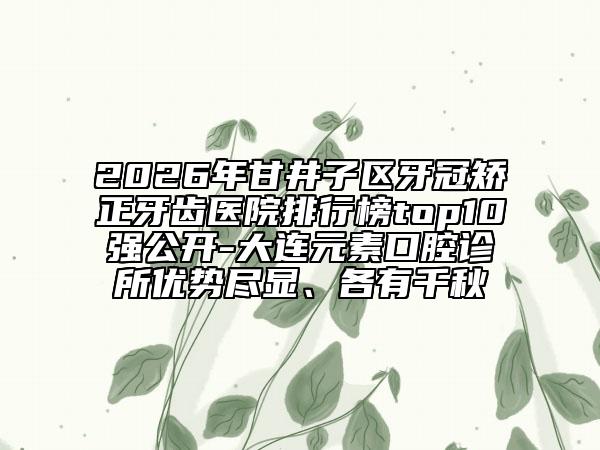2026年甘井子区牙冠矫正牙齿医院排行榜top10强公开-大连元素口腔诊所优势尽显、各有千秋