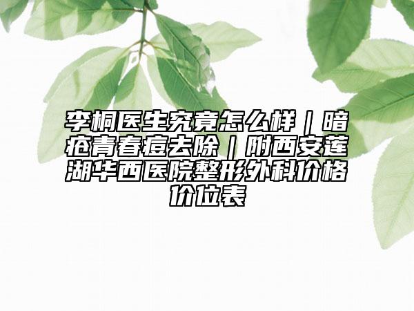 李桐医生究竟怎么样｜暗疮青春痘去除｜附西安莲湖华西医院整形外科价格价位表