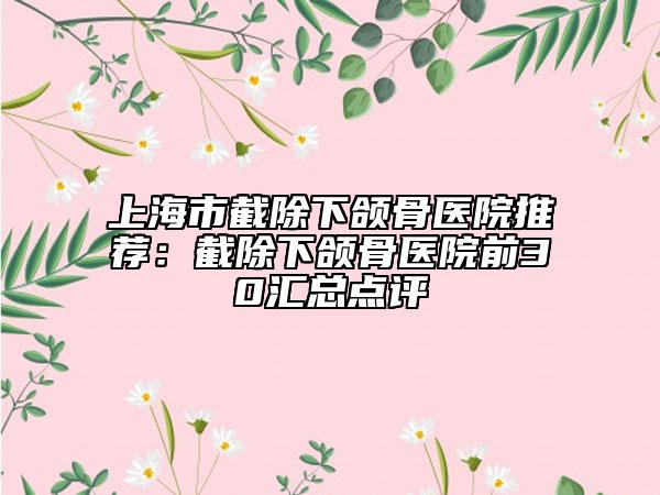 上海市截除下颌骨医院推荐：截除下颌骨医院前30汇总点评