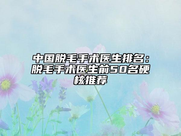 中国脱毛手术医生排名：脱毛手术医生前50名硬核推荐