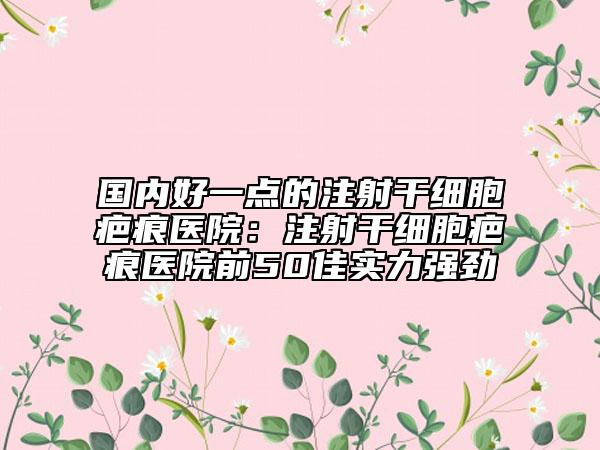 国内好一点的注射干细胞疤痕医院：注射干细胞疤痕医院前50佳实力强劲