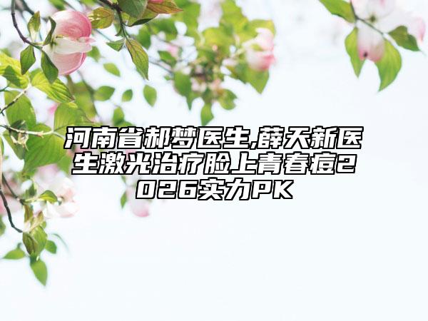 河南省郝梦医生,薛天新医生激光治疗脸上青春痘2026实力PK