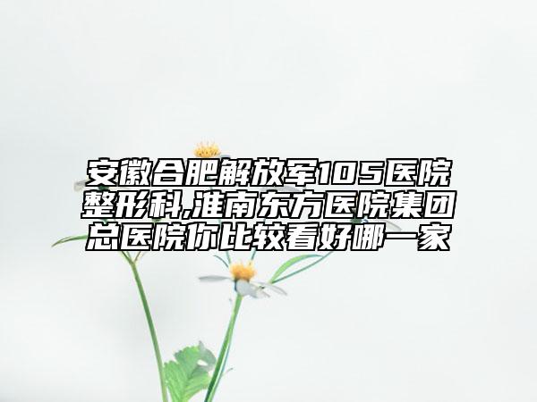 安徽合肥解放军105医院整形科,淮南东方医院集团总医院你比较看好哪一家