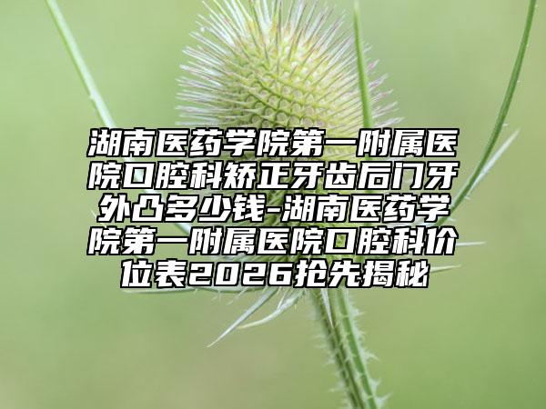 湖南医药学院第一附属医院口腔科矫正牙齿后门牙外凸多少钱-湖南医药学院第一附属医院口腔科价位表2026抢先揭秘