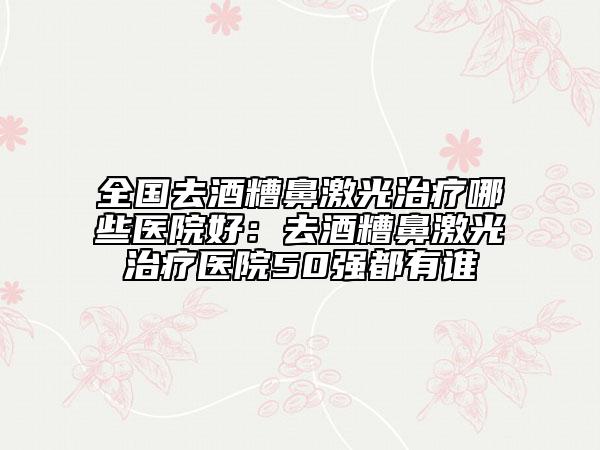 全国去酒糟鼻激光治疗哪些医院好：去酒糟鼻激光治疗医院50强都有谁