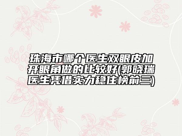 珠海市哪个医生双眼皮加开眼角做的比较好(郭晓瑞医生凭借实力稳住榜前三)
