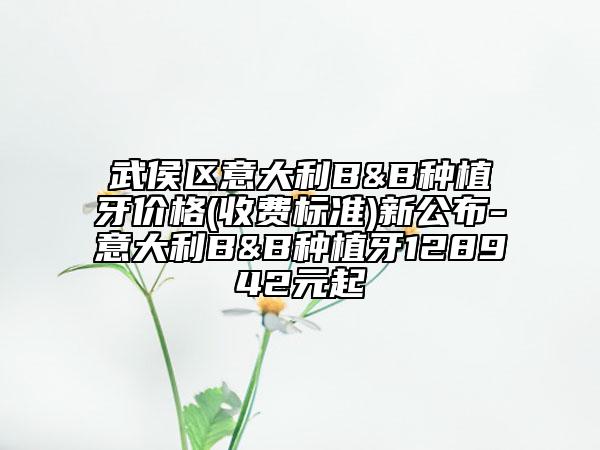 武侯区意大利B&B种植牙价格(收费标准)新公布-意大利B&B种植牙128942元起