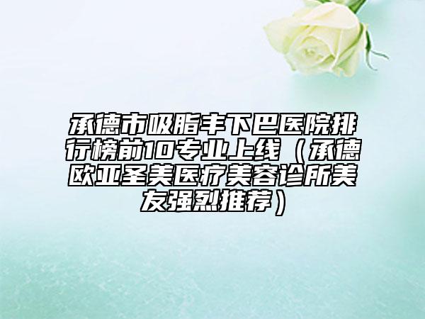 承德市吸脂丰下巴医院排行榜前10专业上线（承德欧亚圣美医疗美容诊所美友强烈推荐）