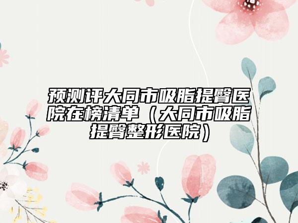 预测评大同市吸脂提臀医院在榜清单（大同市吸脂提臀整形医院）