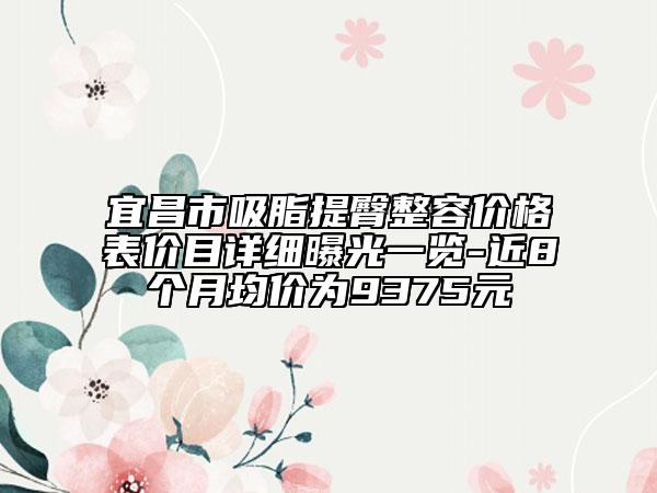 宜昌市吸脂提臀整容价格表价目详细曝光一览-近8个月均价为9375元