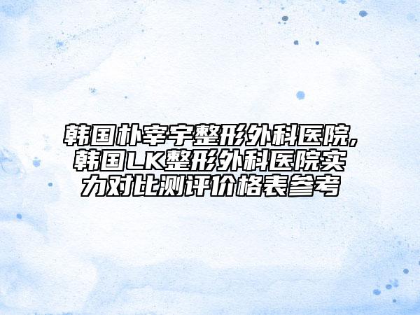 韩国朴宰宇整形外科医院,韩国LK整形外科医院实力对比测评价格表参考
