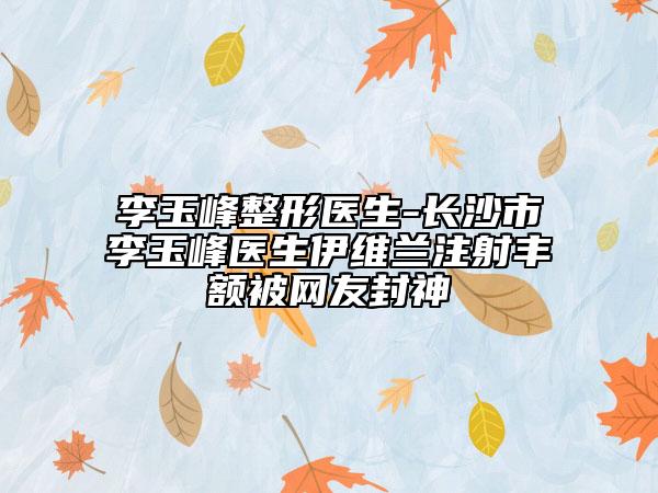 李玉峰整形医生-长沙市李玉峰医生伊维兰注射丰额被网友封神