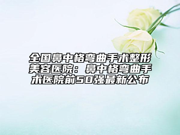 全国鼻中格弯曲手术整形美容医院：鼻中格弯曲手术医院前50强最新公布