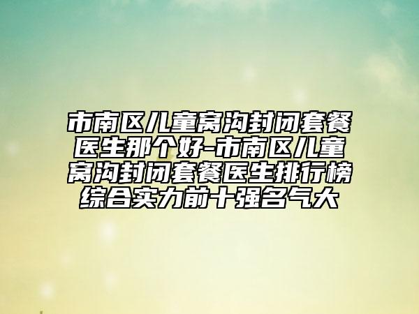 市南区儿童窝沟封闭套餐医生那个好-市南区儿童窝沟封闭套餐医生排行榜综合实力前十强名气大