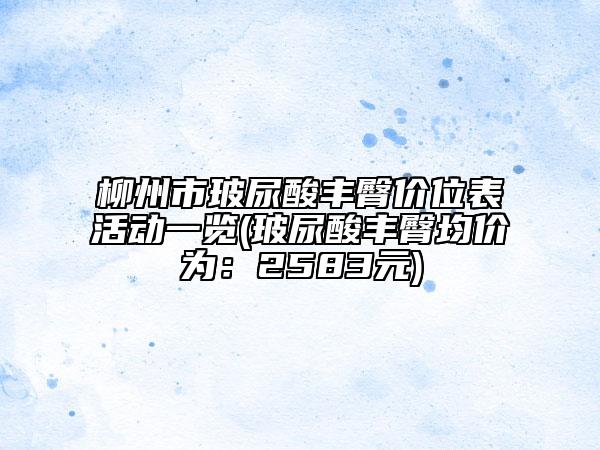 柳州市玻尿酸丰臀价位表活动一览(玻尿酸丰臀均价为：2583元)