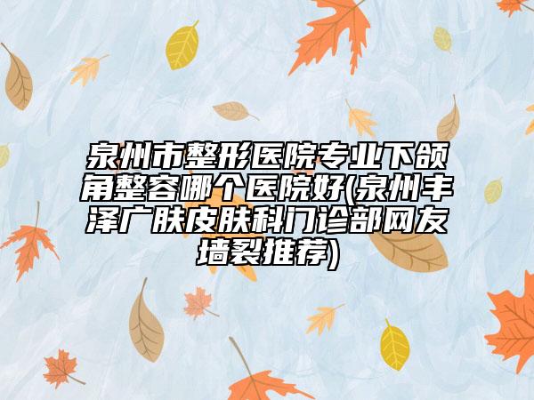 泉州市整形医院专业下颌角整容哪个医院好(泉州丰泽广肤皮肤科门诊部网友墙裂推荐)
