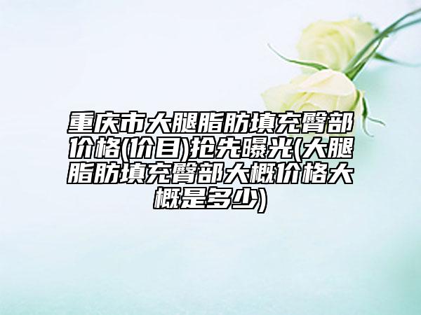 重庆市大腿脂肪填充臀部价格(价目)抢先曝光(大腿脂肪填充臀部大概价格大概是多少)