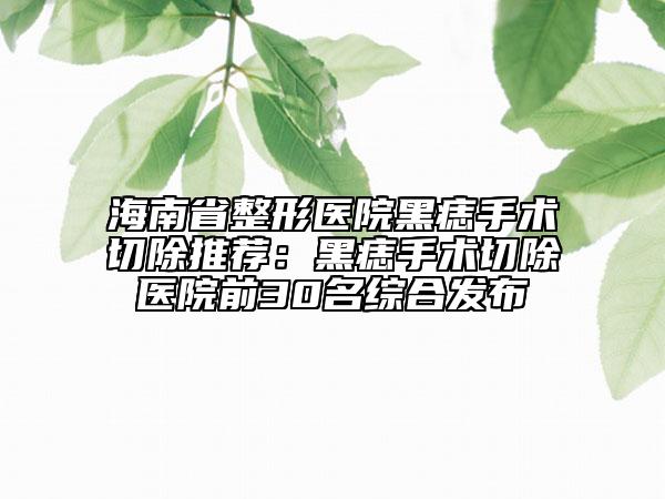 海南省整形医院黑痣手术切除推荐：黑痣手术切除医院前30名综合发布