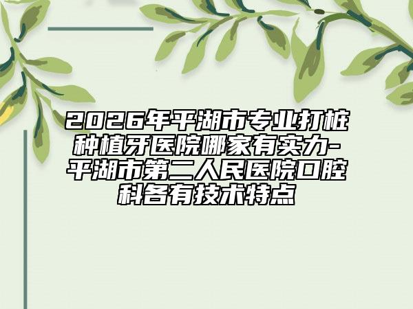 2026年平湖市专业打桩种植牙医院哪家有实力-平湖市第二人民医院口腔科各有技术特点