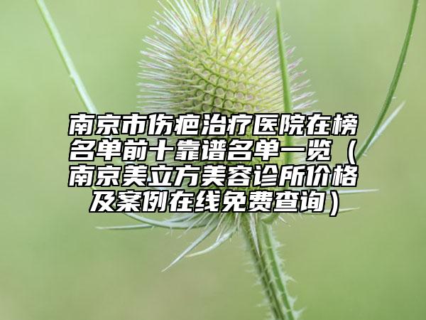 南京市伤疤治疗医院在榜名单前十靠谱名单一览（南京美立方美容诊所价格及案例在线免费查询）