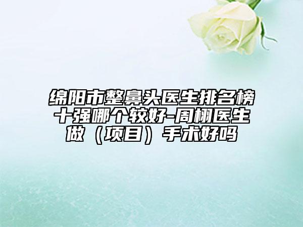 绵阳市整鼻头医生排名榜十强哪个较好-周栩医生做（项目）手术好吗