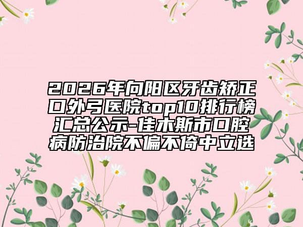 2026年向阳区牙齿矫正口外弓医院top10排行榜汇总公示-佳木斯市口腔病防治院不偏不倚中立选