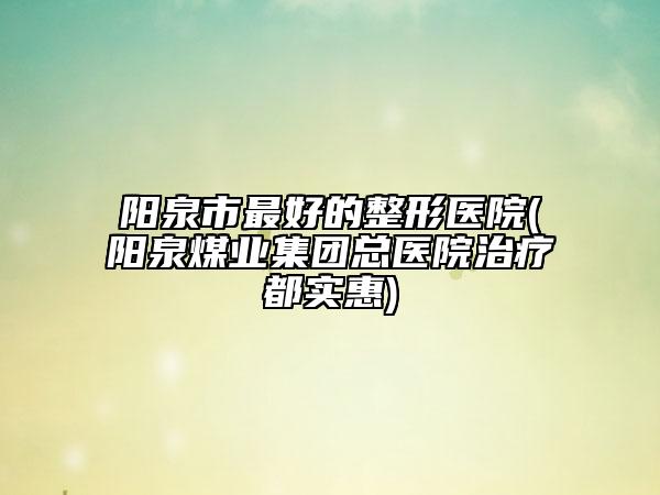 阳泉市最好的整形医院(阳泉煤业集团总医院治疗都实惠)