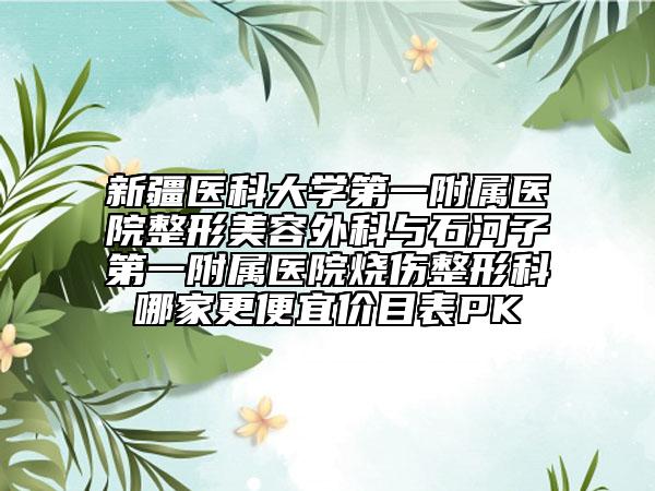 新疆医科大学第一附属医院整形美容外科与石河子第一附属医院烧伤整形科哪家更便宜价目表PK