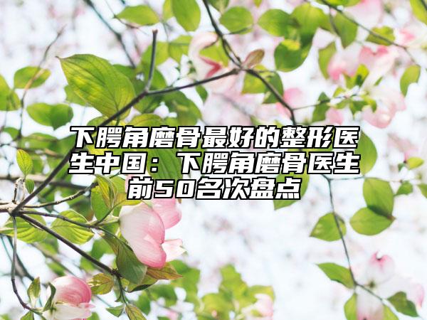 下腭角磨骨最好的整形医生中国：下腭角磨骨医生前50名次盘点