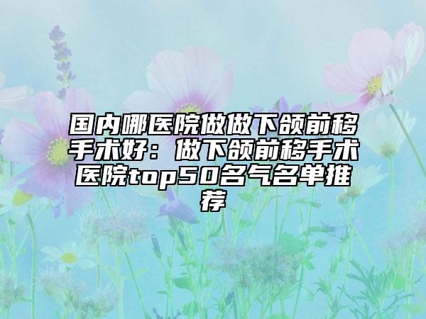 国内哪医院做做下颌前移手术好：做下颌前移手术医院top50名气名单推荐