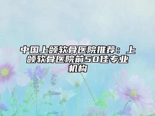 中国上颌软骨医院推荐：上颌软骨医院前50佳专业机构