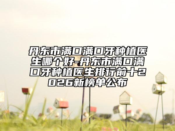 丹东市满口满口牙种植医生哪个好-丹东市满口满口牙种植医生排行前十2026新榜单公布