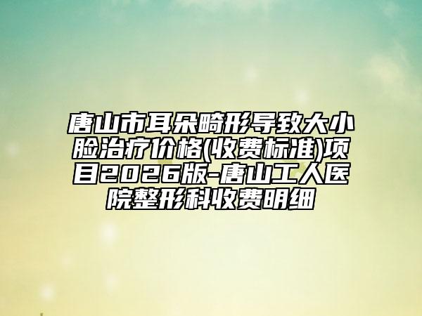 唐山市耳朵畸形导致大小脸治疗价格(收费标准)项目2026版-唐山工人医院整形科收费明细