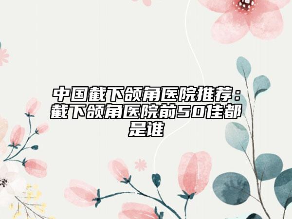 中国截下颌角医院推荐：截下颌角医院前50佳都是谁